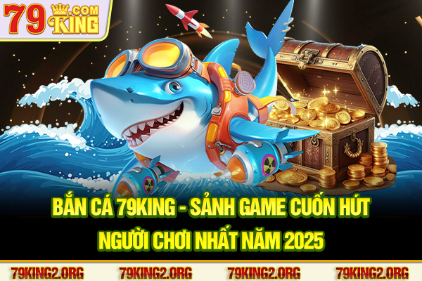 Bắn cá 79king - Sảnh game cuốn hút người chơi nhất năm 2025